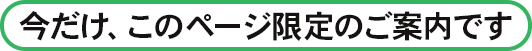今だけ、このページ限定のご案内です